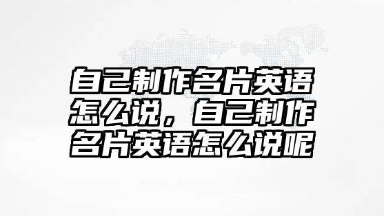 自己制作名片英語怎么說，自己制作名片英語怎么說呢