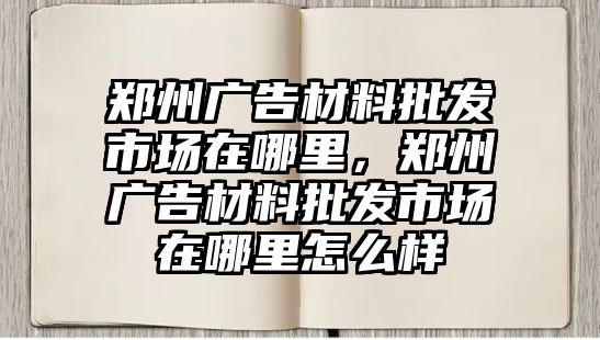 鄭州廣告材料批發(fā)市場在哪里，鄭州廣告材料批發(fā)市場在哪里怎么樣