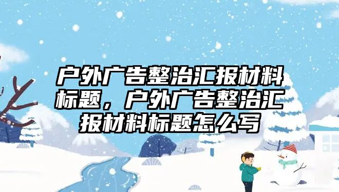 戶外廣告整治匯報(bào)材料標(biāo)題，戶外廣告整治匯報(bào)材料標(biāo)題怎么寫