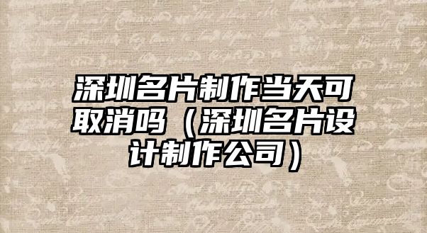 深圳名片制作當天可取消嗎（深圳名片設計制作公司）