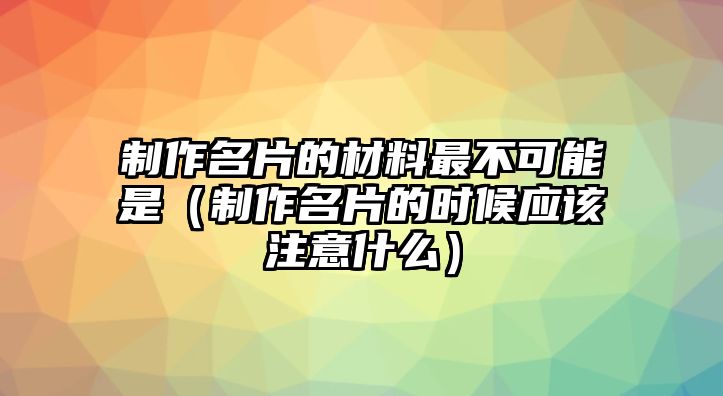 制作名片的材料最不可能是（制作名片的時(shí)候應(yīng)該注意什么）