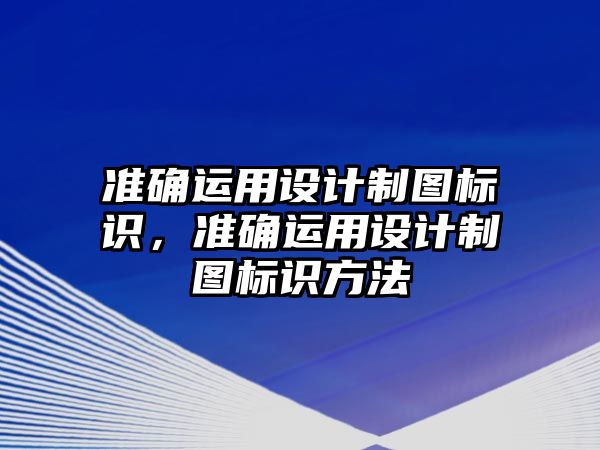 準(zhǔn)確運用設(shè)計制圖標(biāo)識，準(zhǔn)確運用設(shè)計制圖標(biāo)識方法