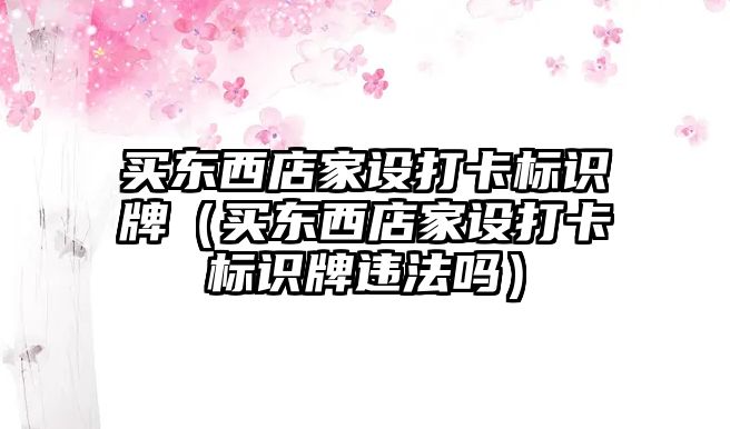 買東西店家設(shè)打卡標識牌（買東西店家設(shè)打卡標識牌違法嗎）