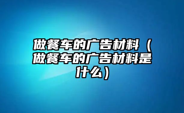 做餐車的廣告材料（做餐車的廣告材料是什么）