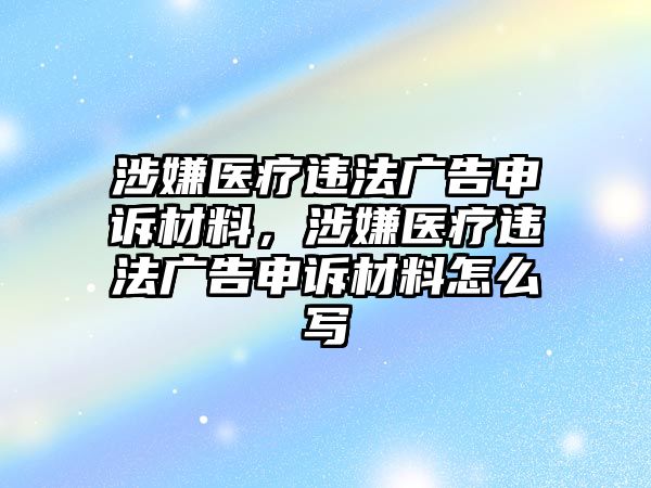 涉嫌醫(yī)療違法廣告申訴材料，涉嫌醫(yī)療違法廣告申訴材料怎么寫