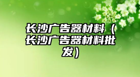 長沙廣告器材料（長沙廣告器材料批發(fā)）