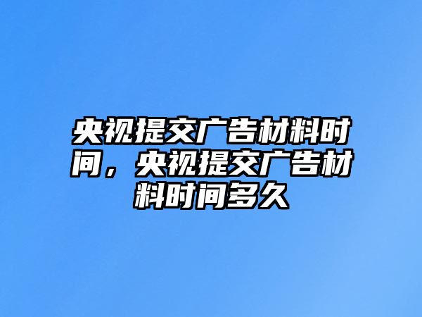 央視提交廣告材料時間，央視提交廣告材料時間多久