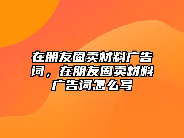 在朋友圈賣材料廣告詞，在朋友圈賣材料廣告詞怎么寫