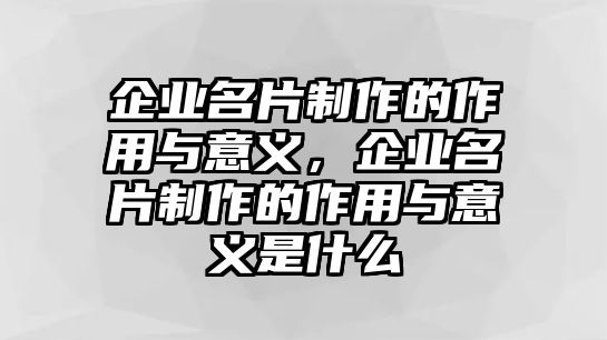 企業(yè)名片制作的作用與意義，企業(yè)名片制作的作用與意義是什么