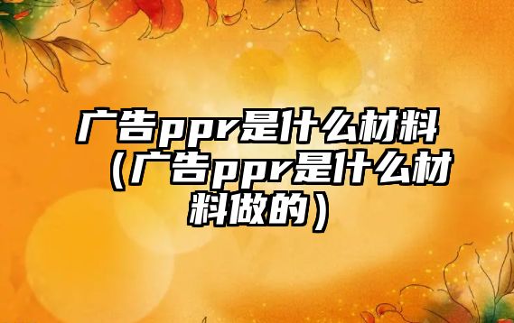 廣告ppr是什么材料（廣告ppr是什么材料做的）