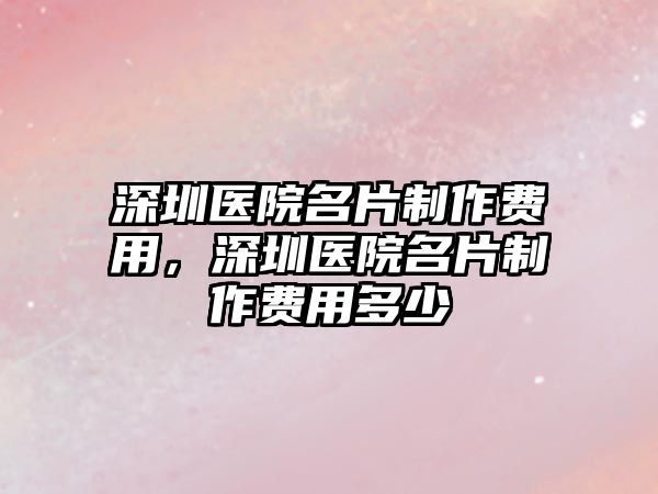 深圳醫(yī)院名片制作費用，深圳醫(yī)院名片制作費用多少