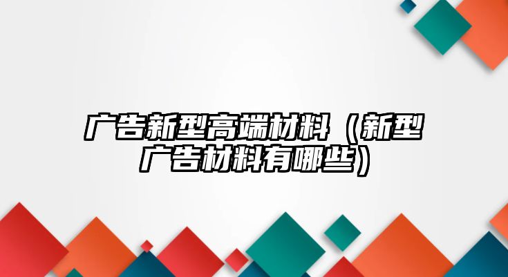 廣告新型高端材料（新型廣告材料有哪些）