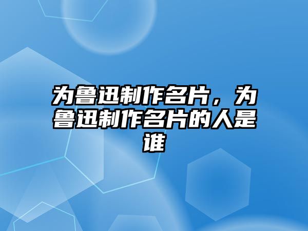 為魯迅制作名片，為魯迅制作名片的人是誰