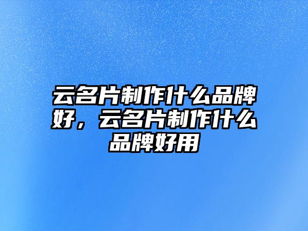 云名片制作什么品牌好，云名片制作什么品牌好用