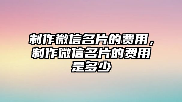 制作微信名片的費(fèi)用，制作微信名片的費(fèi)用是多少