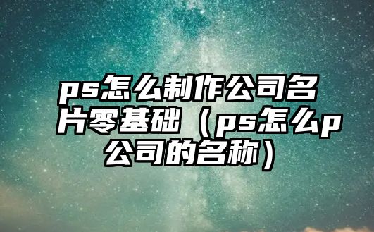 ps怎么制作公司名片零基礎(chǔ)（ps怎么p公司的名稱）