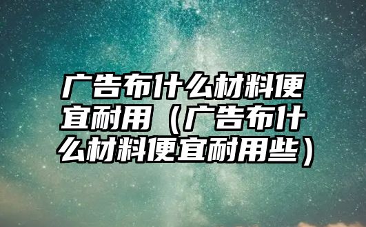 廣告布什么材料便宜耐用（廣告布什么材料便宜耐用些）