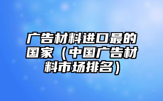 廣告材料進口最的國家（中國廣告材料市場排名）