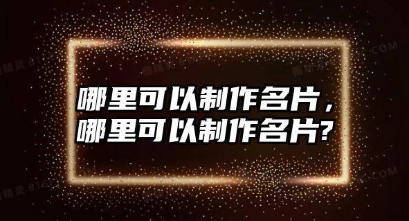 哪里可以制作名片，哪里可以制作名片?