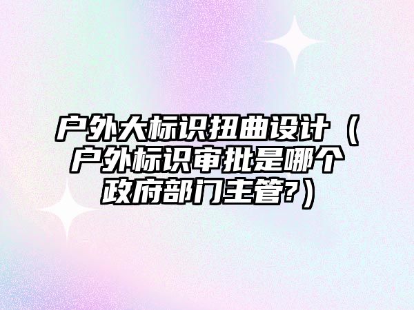 戶外大標識扭曲設計（戶外標識審批是哪個政府部門主管?）