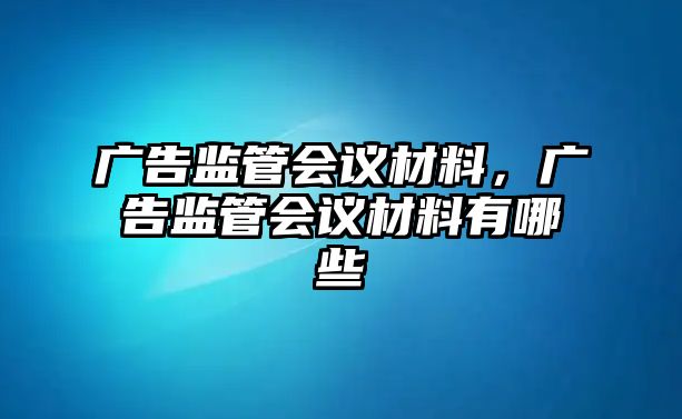 廣告監(jiān)管會(huì)議材料，廣告監(jiān)管會(huì)議材料有哪些