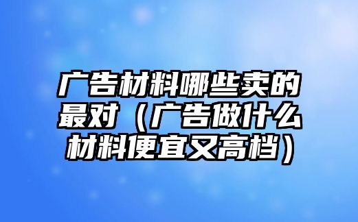 廣告材料哪些賣的最對（廣告做什么材料便宜又高檔）