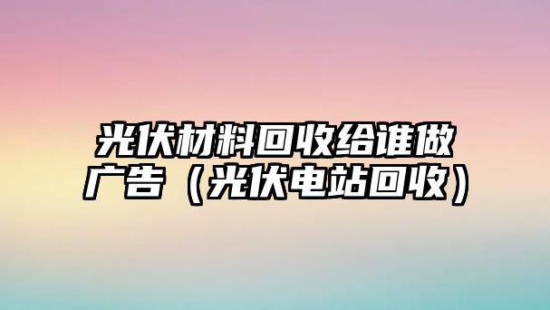 光伏材料回收給誰做廣告（光伏電站回收）