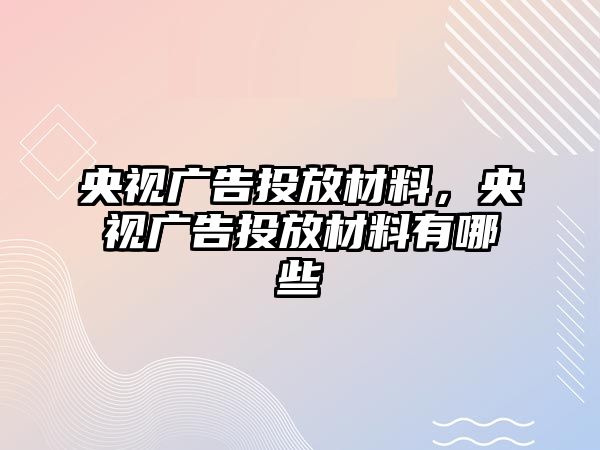 央視廣告投放材料，央視廣告投放材料有哪些