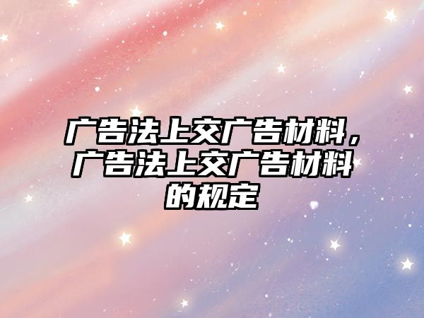 廣告法上交廣告材料，廣告法上交廣告材料的規(guī)定