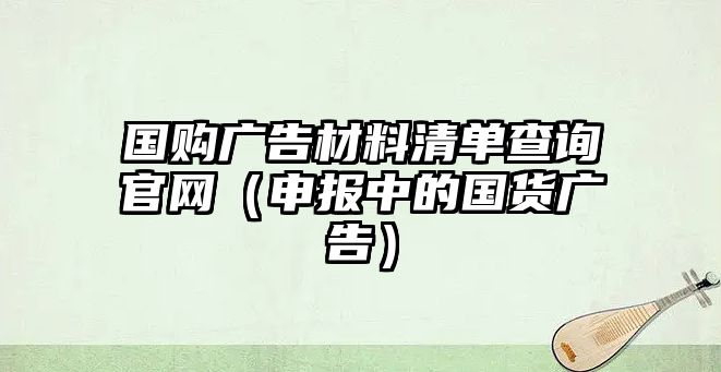 國(guó)購(gòu)廣告材料清單查詢(xún)官網(wǎng)（申報(bào)中的國(guó)貨廣告）