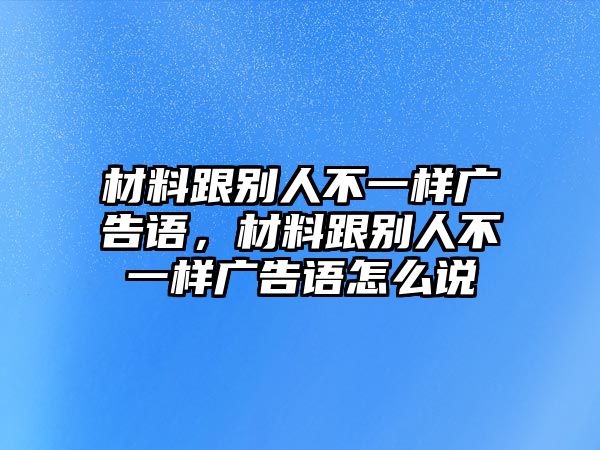 材料跟別人不一樣廣告語，材料跟別人不一樣廣告語怎么說