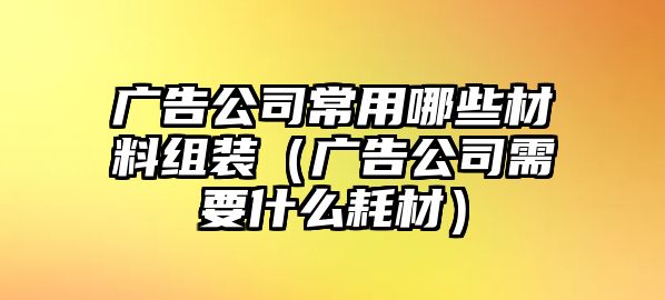 廣告公司常用哪些材料組裝（廣告公司需要什么耗材）