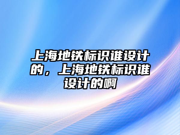 上海地鐵標(biāo)識(shí)誰設(shè)計(jì)的，上海地鐵標(biāo)識(shí)誰設(shè)計(jì)的啊