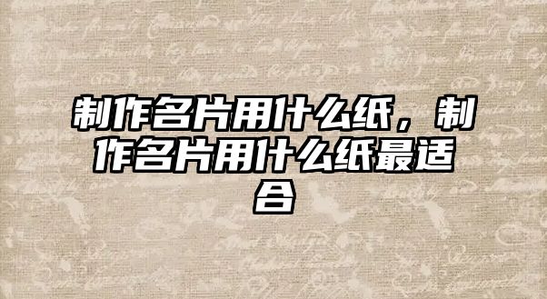 制作名片用什么紙，制作名片用什么紙最適合