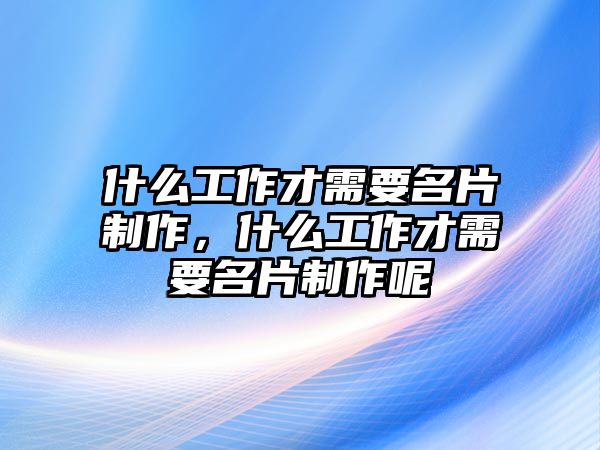 什么工作才需要名片制作，什么工作才需要名片制作呢