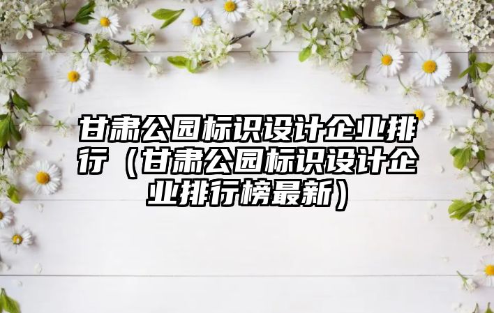 甘肅公園標識設計企業(yè)排行（甘肅公園標識設計企業(yè)排行榜最新）