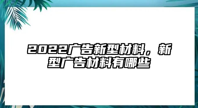 2022廣告新型材料，新型廣告材料有哪些