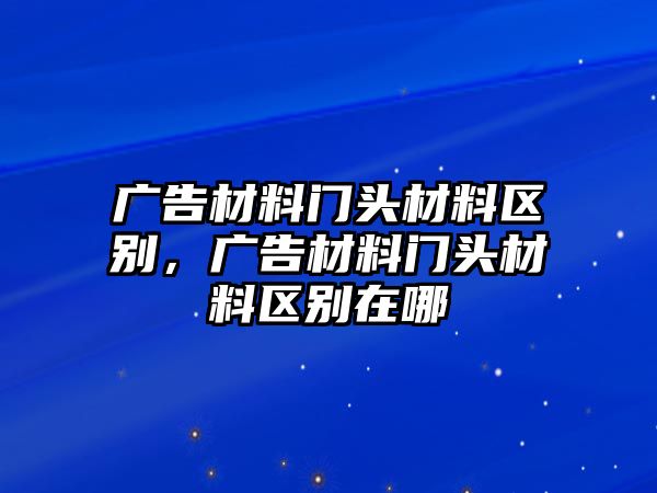 廣告材料門頭材料區(qū)別，廣告材料門頭材料區(qū)別在哪