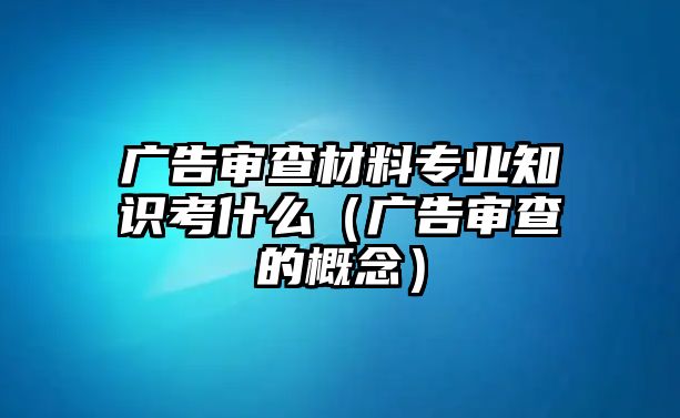 廣告審查材料專業(yè)知識考什么（廣告審查的概念）