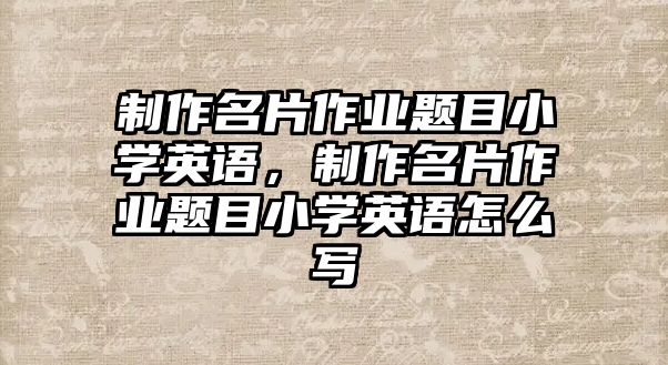 制作名片作業(yè)題目小學(xué)英語(yǔ)，制作名片作業(yè)題目小學(xué)英語(yǔ)怎么寫