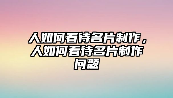 人如何看待名片制作，人如何看待名片制作問題