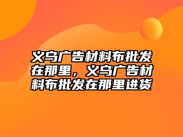 義烏廣告材料布批發(fā)在那里，義烏廣告材料布批發(fā)在那里進貨