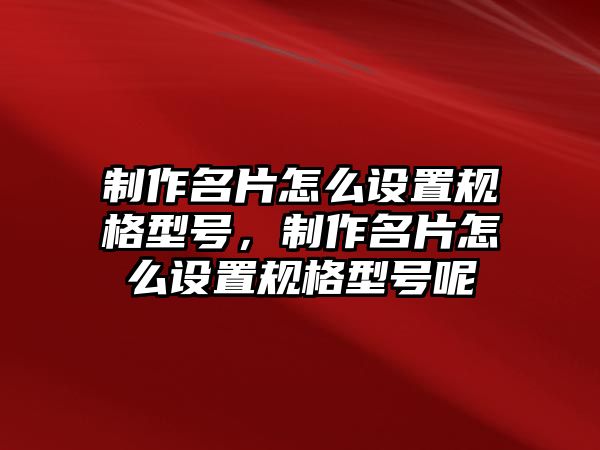 制作名片怎么設(shè)置規(guī)格型號(hào)，制作名片怎么設(shè)置規(guī)格型號(hào)呢