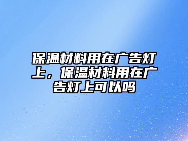 保溫材料用在廣告燈上，保溫材料用在廣告燈上可以嗎