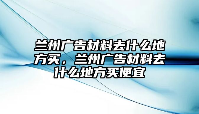 蘭州廣告材料去什么地方買，蘭州廣告材料去什么地方買便宜