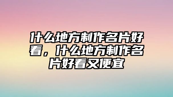 什么地方制作名片好看，什么地方制作名片好看又便宜