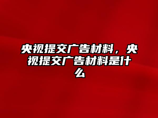 央視提交廣告材料，央視提交廣告材料是什么