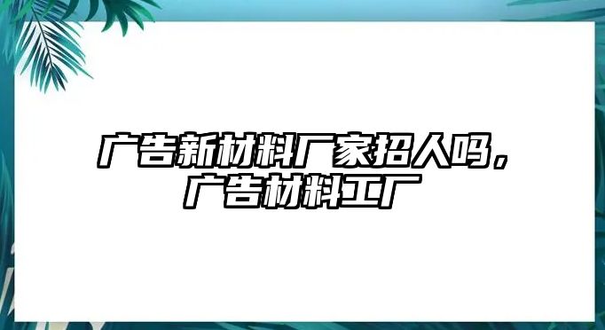 廣告新材料廠家招人嗎，廣告材料工廠