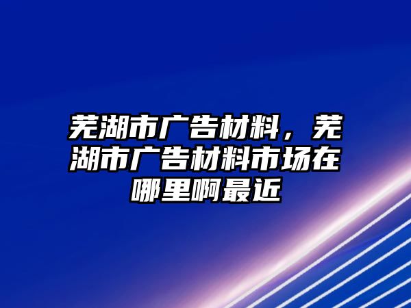 蕪湖市廣告材料，蕪湖市廣告材料市場(chǎng)在哪里啊最近