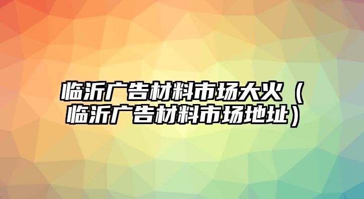 臨沂廣告材料市場大火（臨沂廣告材料市場地址）